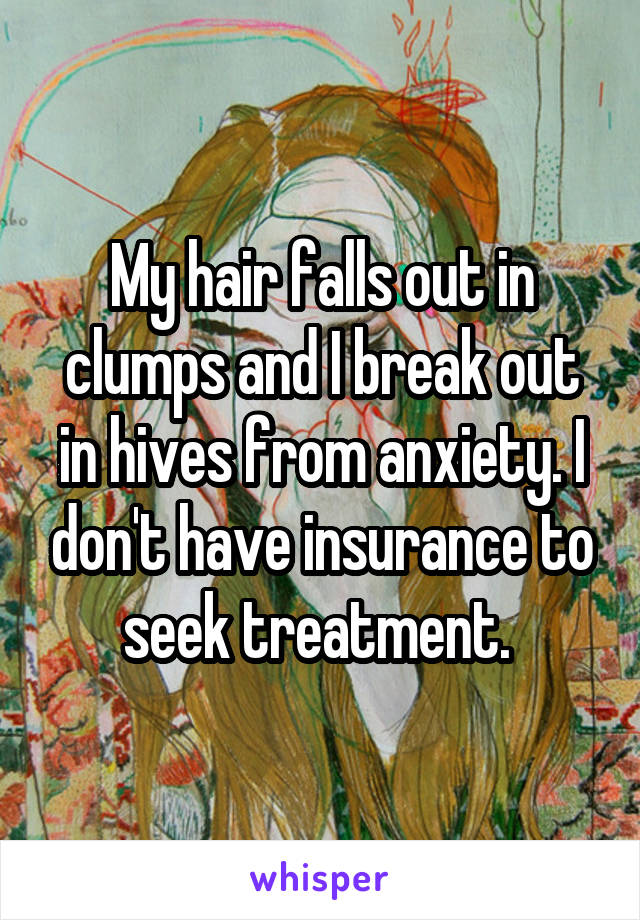 My hair falls out in clumps and I break out in hives from anxiety. I don't have insurance to seek treatment. 