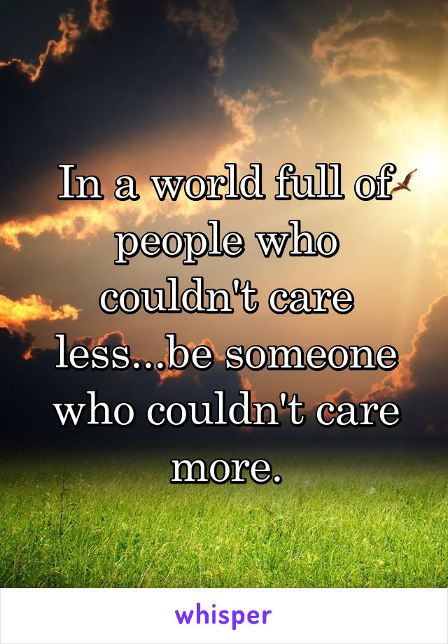 In a world full of people who couldn't care less...be someone who couldn't care more.