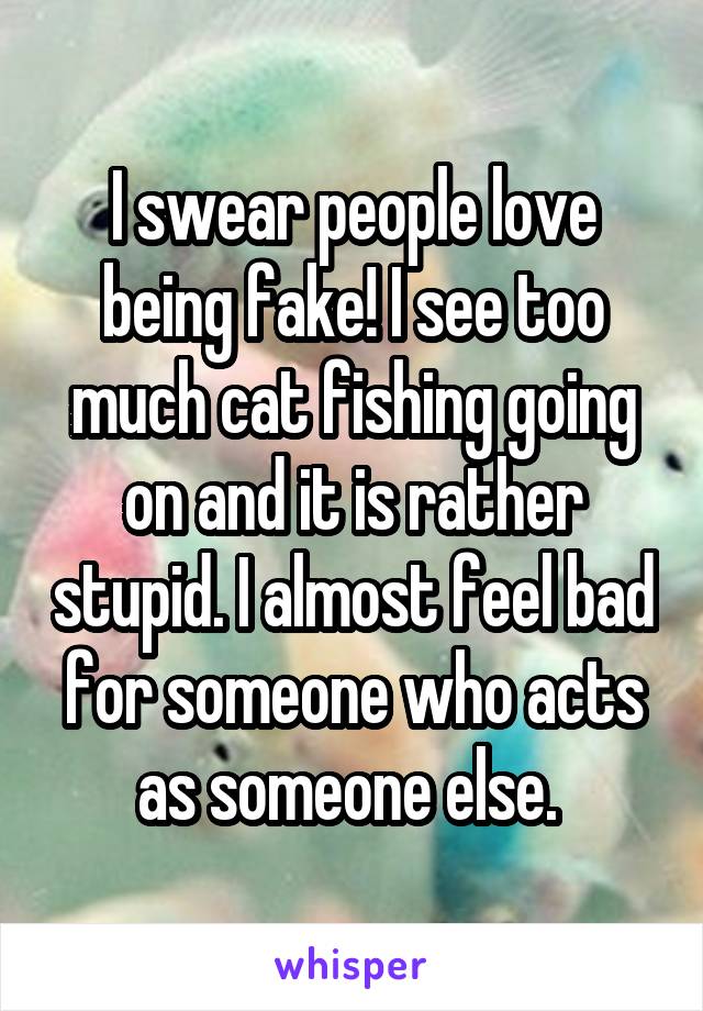 I swear people love being fake! I see too much cat fishing going on and it is rather stupid. I almost feel bad for someone who acts as someone else. 