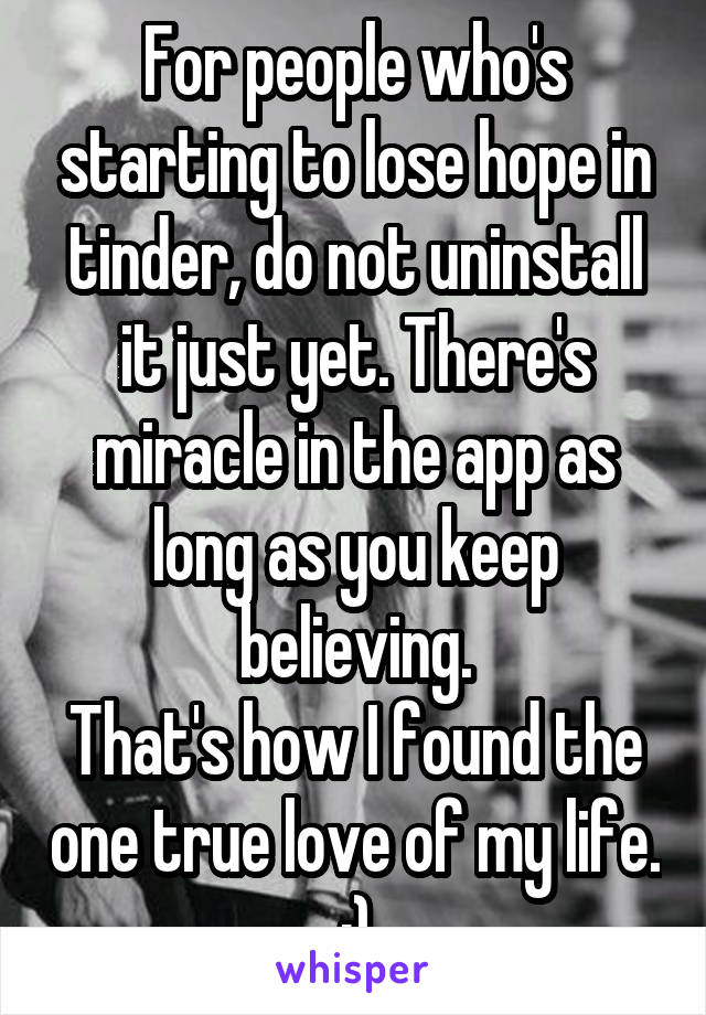 For people who's starting to lose hope in tinder, do not uninstall it just yet. There's miracle in the app as long as you keep believing.
That's how I found the one true love of my life. :)