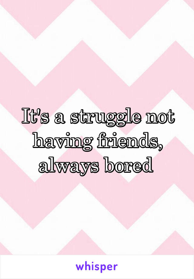 It's a struggle not having friends, always bored 