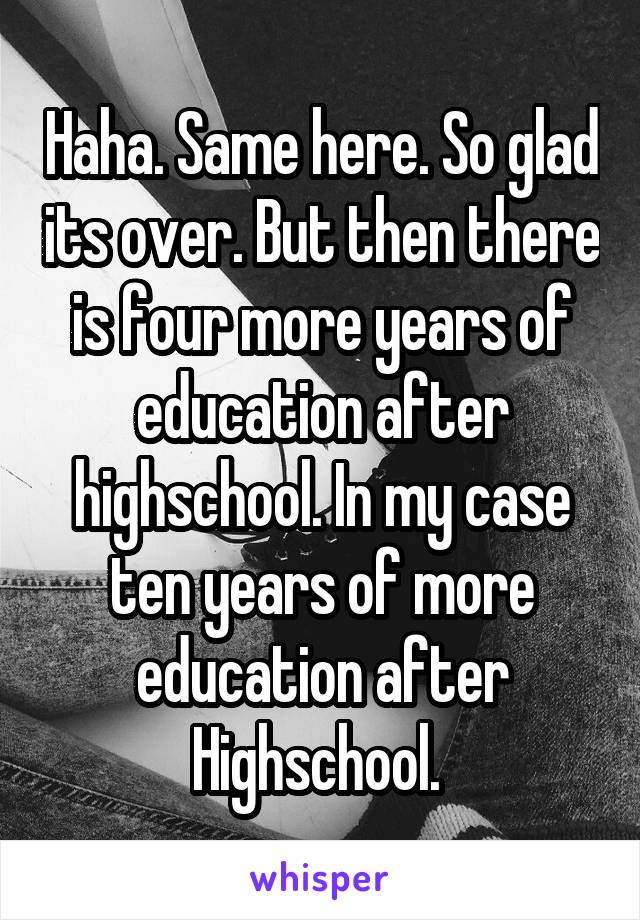 Haha. Same here. So glad its over. But then there is four more years of education after highschool. In my case ten years of more education after Highschool. 