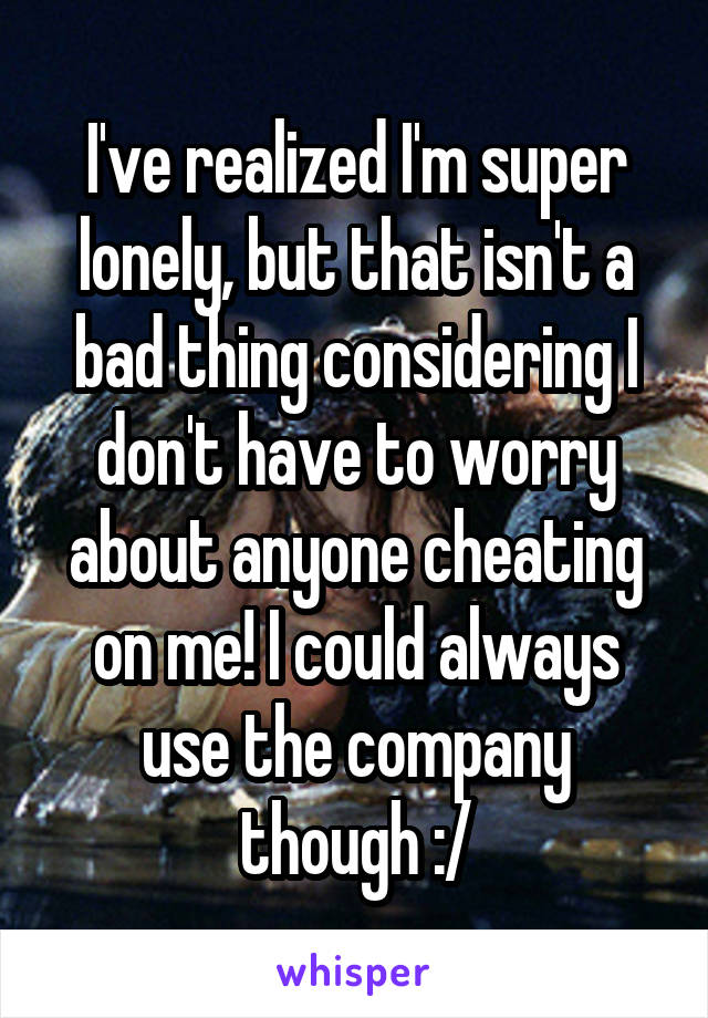 I've realized I'm super lonely, but that isn't a bad thing considering I don't have to worry about anyone cheating on me! I could always use the company though :/