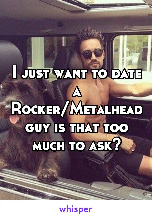 I just want to date a Rocker/Metalhead guy is that too much to ask?