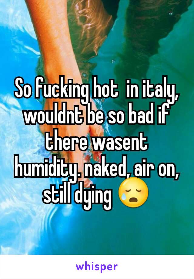 So fucking hot  in italy, wouldnt be so bad if there wasent humidity. naked, air on, still dying 😥