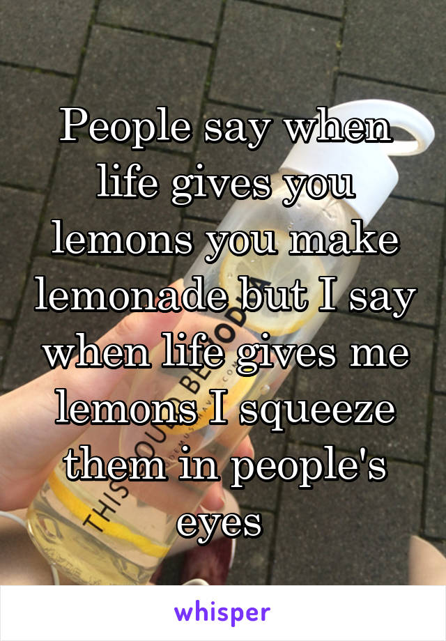 People say when life gives you lemons you make lemonade but I say when life gives me lemons I squeeze them in people's eyes 