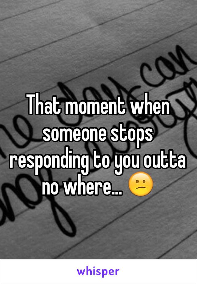 That moment when someone stops responding to you outta no where... 😕