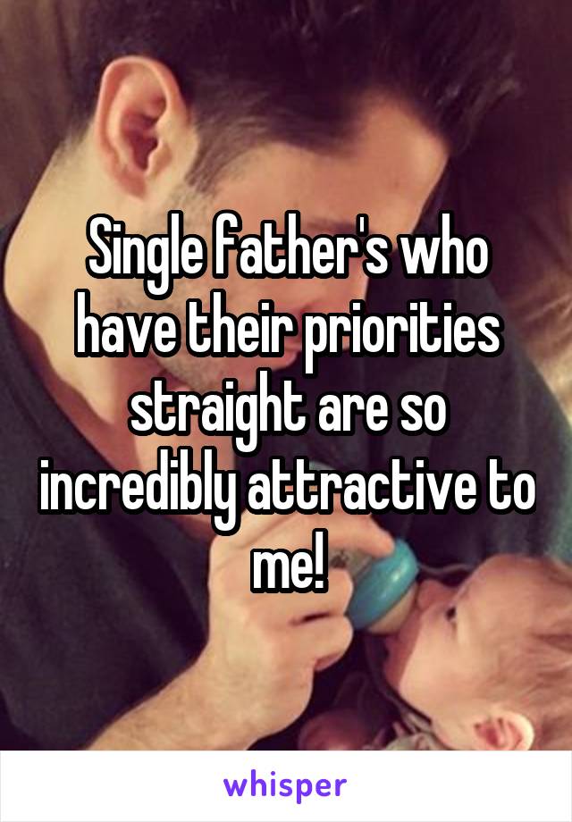 Single father's who have their priorities straight are so incredibly attractive to me!