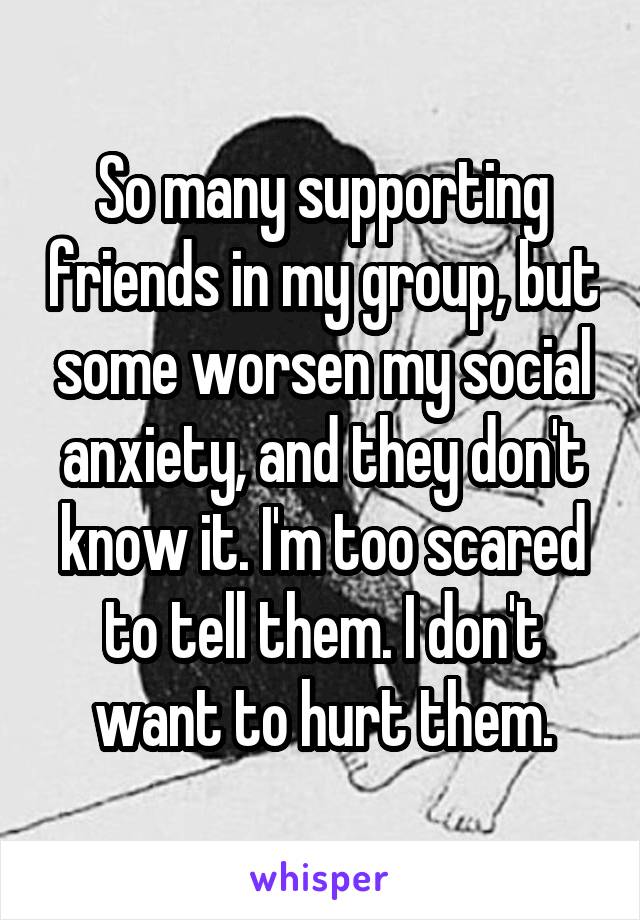 So many supporting friends in my group, but some worsen my social anxiety, and they don't know it. I'm too scared to tell them. I don't want to hurt them.