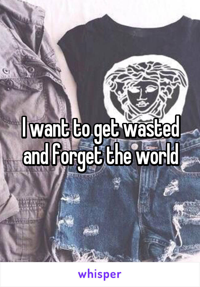 I want to get wasted and forget the world