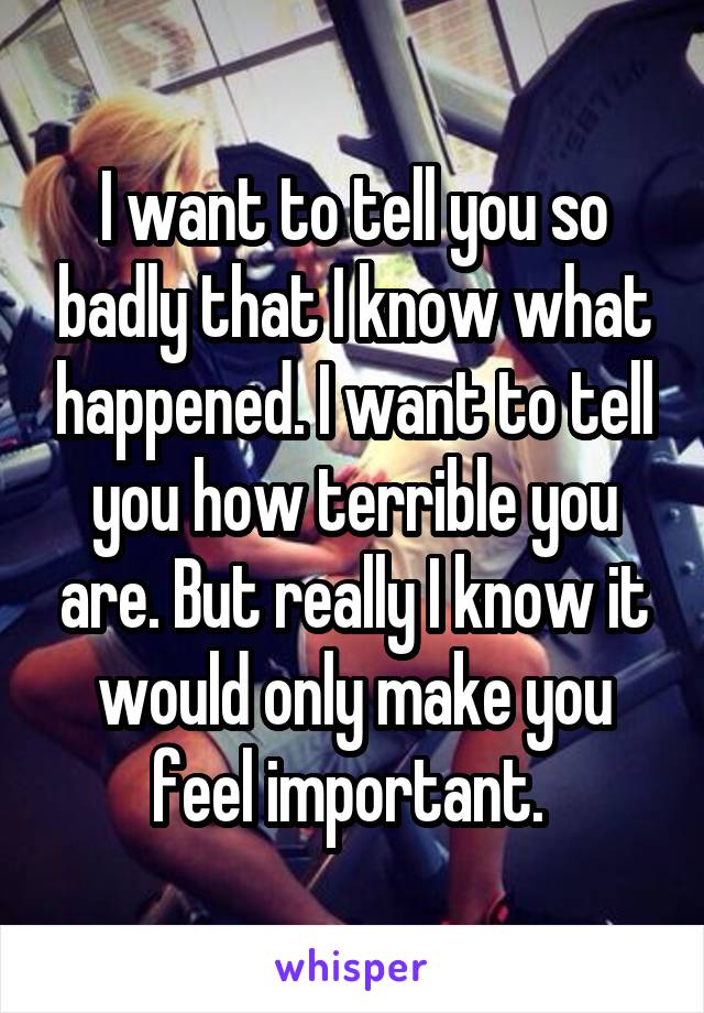 I want to tell you so badly that I know what happened. I want to tell you how terrible you are. But really I know it would only make you feel important. 