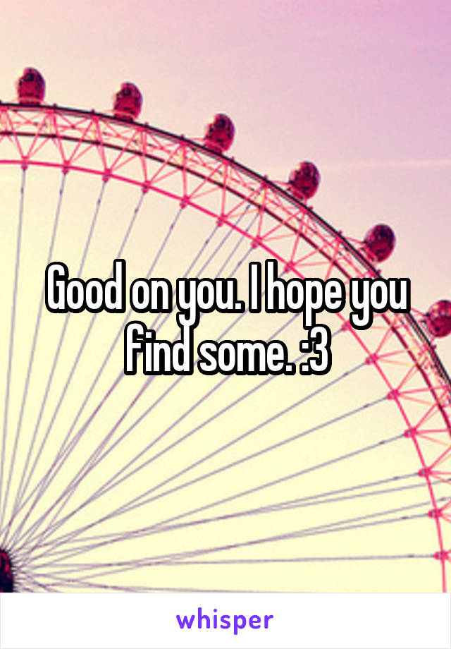 Good on you. I hope you find some. :3