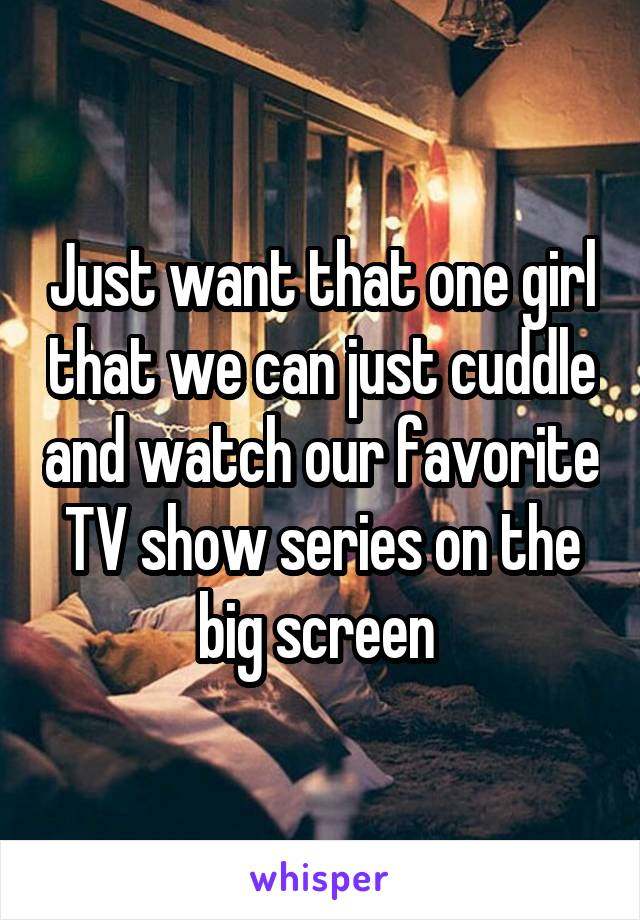 Just want that one girl that we can just cuddle and watch our favorite TV show series on the big screen 