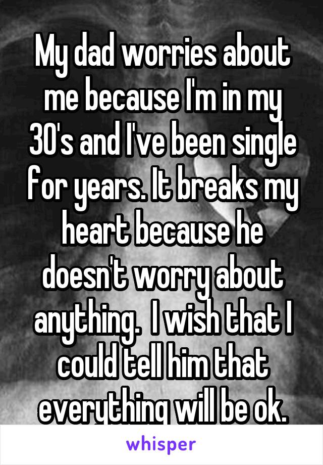 My dad worries about me because I'm in my 30's and I've been single for years. It breaks my heart because he doesn't worry about anything.  I wish that I could tell him that everything will be ok.