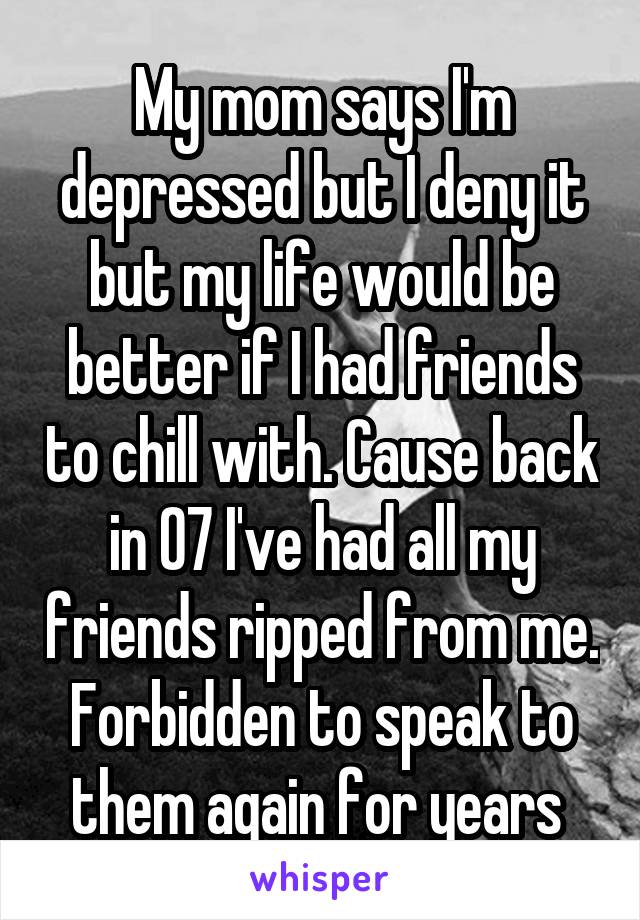 My mom says I'm depressed but I deny it but my life would be better if I had friends to chill with. Cause back in 07 I've had all my friends ripped from me. Forbidden to speak to them again for years 