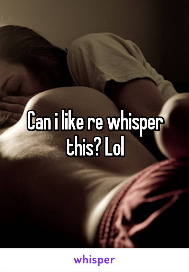 Can i like re whisper this? Lol