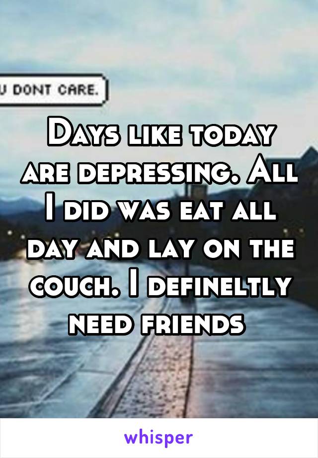 Days like today are depressing. All I did was eat all day and lay on the couch. I defineltly need friends 