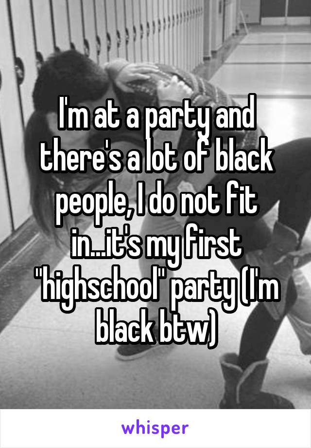 I'm at a party and there's a lot of black people, I do not fit in...it's my first "highschool" party (I'm black btw)