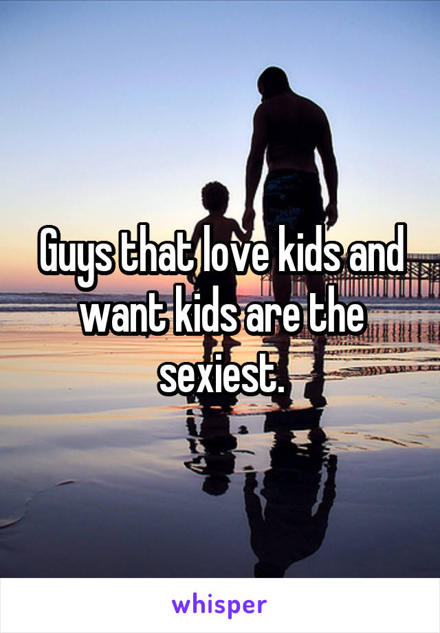 Guys that love kids and want kids are the sexiest.