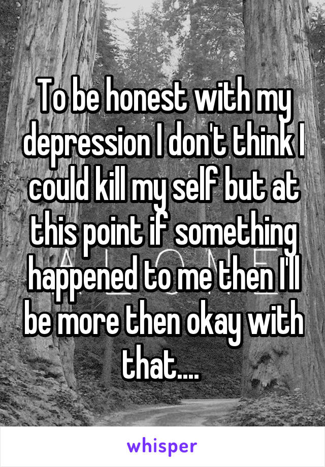 To be honest with my depression I don't think I could kill my self but at this point if something happened to me then I'll be more then okay with that.... 