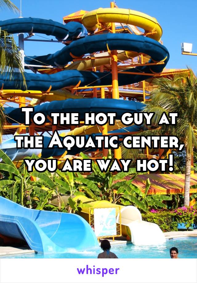 To the hot guy at the Aquatic center, you are way hot!