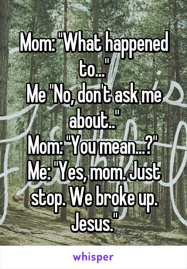 Mom: "What happened to..."
Me "No, don't ask me about.."
Mom: "You mean...?" 
Me: "Yes, mom. Just stop. We broke up. Jesus."