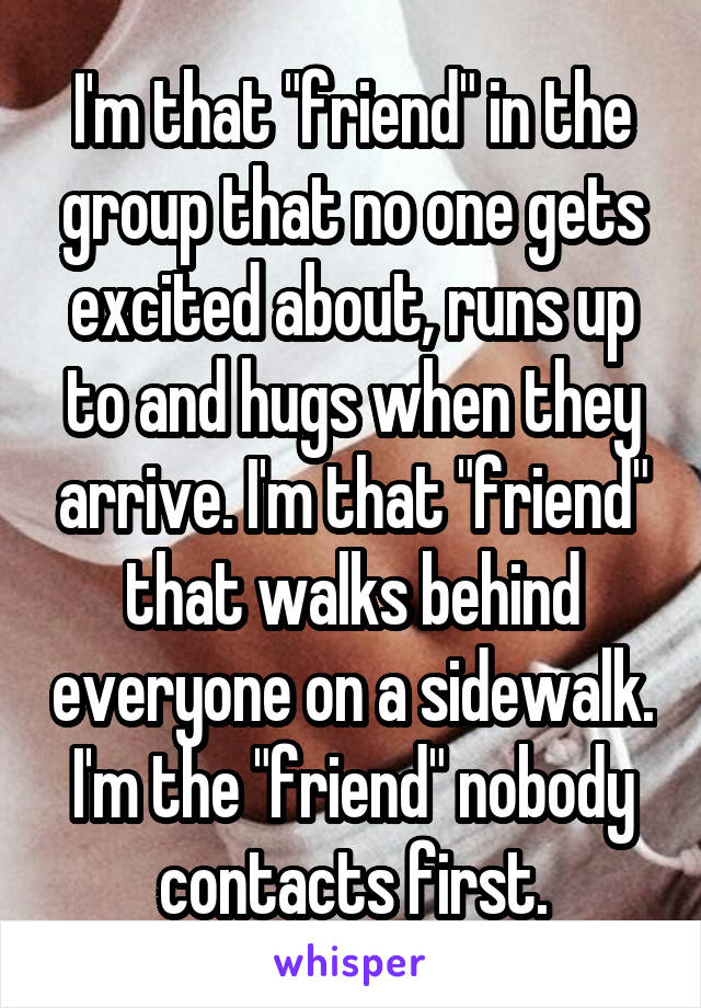 I'm that "friend" in the group that no one gets excited about, runs up to and hugs when they arrive. I'm that "friend" that walks behind everyone on a sidewalk. I'm the "friend" nobody contacts first.