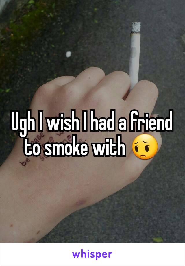 Ugh I wish I had a friend to smoke with 😔