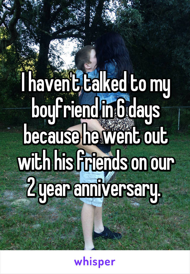 I haven't talked to my boyfriend in 6 days because he went out with his friends on our 2 year anniversary. 