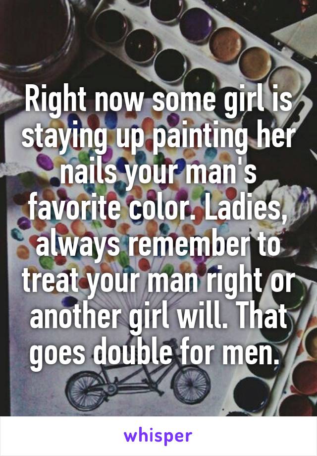 Right now some girl is staying up painting her nails your man's favorite color. Ladies, always remember to treat your man right or another girl will. That goes double for men. 