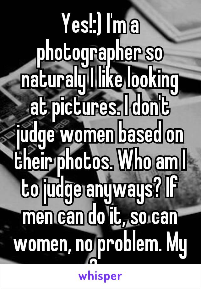 Yes!:) I'm a photographer so naturaly I like looking at pictures. I don't judge women based on their photos. Who am I to judge anyways? If men can do it, so can women, no problem. My 2¢.