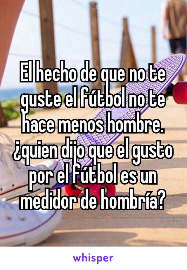 El hecho de que no te guste el fútbol no te hace menos hombre. ¿quien dijo que el gusto por el fútbol es un medidor de hombría?