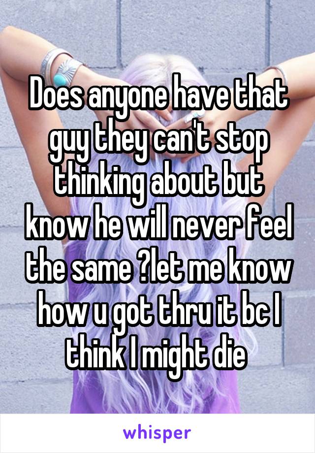 Does anyone have that guy they can't stop thinking about but know he will never feel the same ?let me know how u got thru it bc I think I might die 