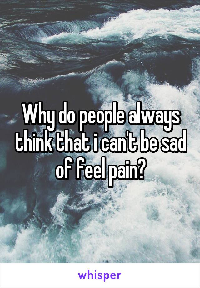 Why do people always think that i can't be sad of feel pain?