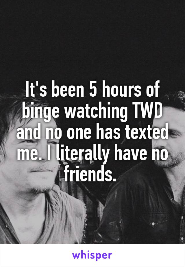 It's been 5 hours of binge watching TWD and no one has texted me. I literally have no friends. 