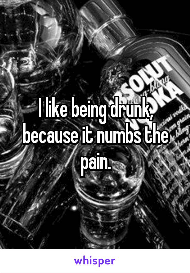 I like being drunk, because it numbs the pain.