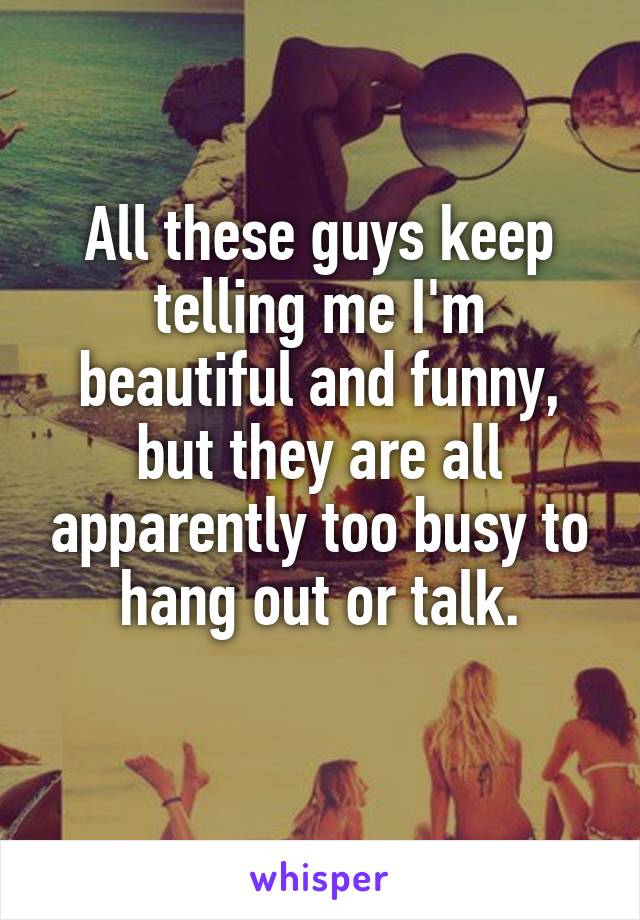 All these guys keep telling me I'm beautiful and funny, but they are all apparently too busy to hang out or talk.
