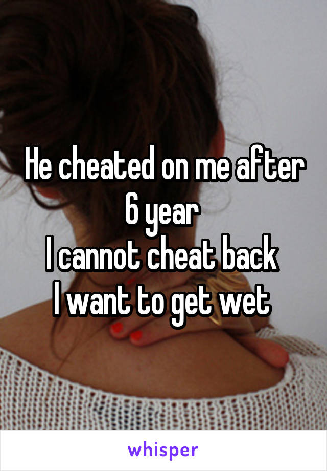 He cheated on me after 6 year 
I cannot cheat back 
I want to get wet 