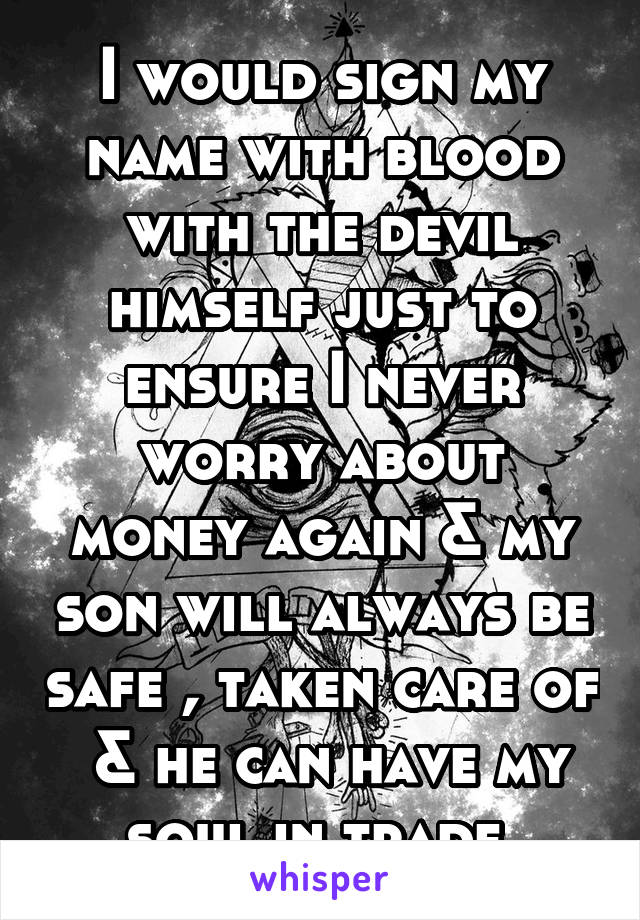 I would sign my name with blood with the devil himself just to ensure I never worry about money again & my son will always be safe , taken care of  & he can have my soul in trade 