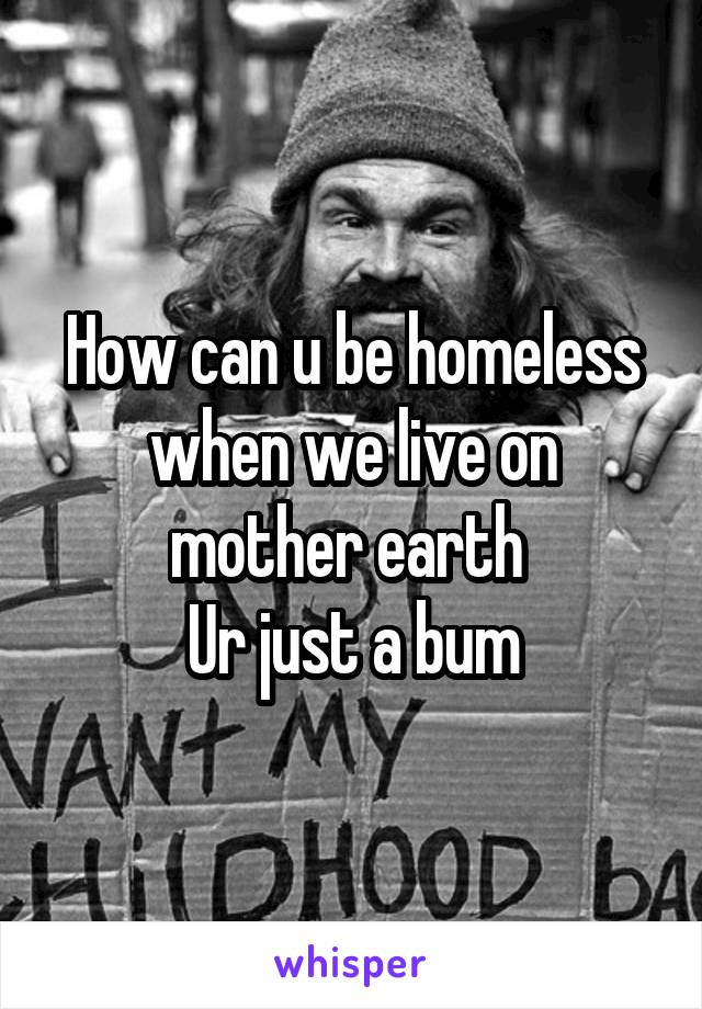 How can u be homeless when we live on mother earth 
Ur just a bum