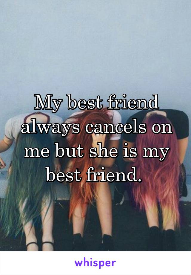 My best friend always cancels on me but she is my best friend. 