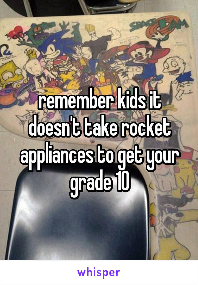 remember kids it doesn't take rocket appliances to get your grade 10