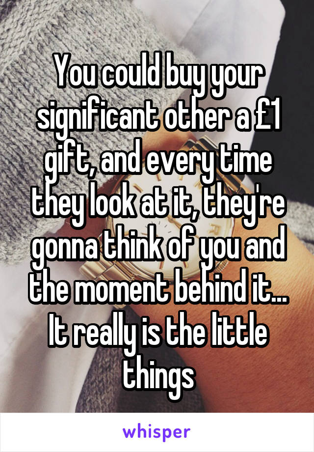 You could buy your significant other a £1 gift, and every time they look at it, they're gonna think of you and the moment behind it... It really is the little things