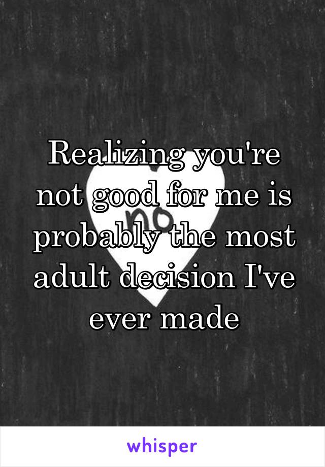 Realizing you're not good for me is probably the most adult decision I've ever made