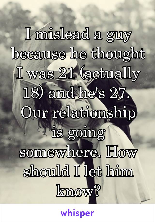 I mislead a guy because he thought I was 21 (actually 18) and he's 27. 
Our relationship is going somewhere. How should I let him know?