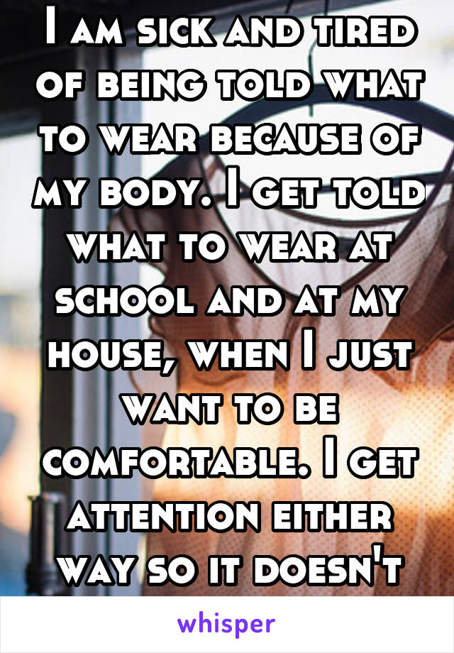 I am sick and tired of being told what to wear because of my body. I get told what to wear at school and at my house, when I just want to be comfortable. I get attention either way so it doesn't help.