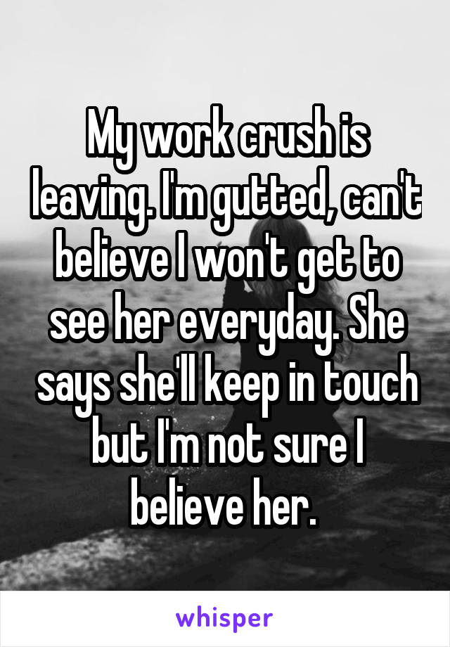 My work crush is leaving. I'm gutted, can't believe I won't get to see her everyday. She says she'll keep in touch but I'm not sure I believe her. 