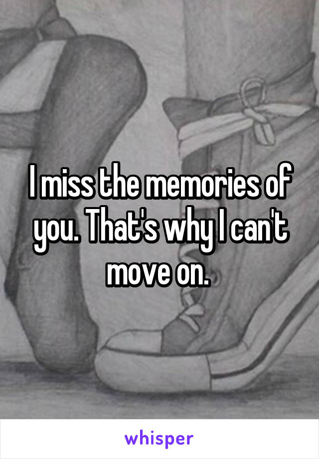 I miss the memories of you. That's why I can't move on. 