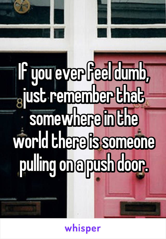 If you ever feel dumb, just remember that somewhere in the world there is someone pulling on a push door.