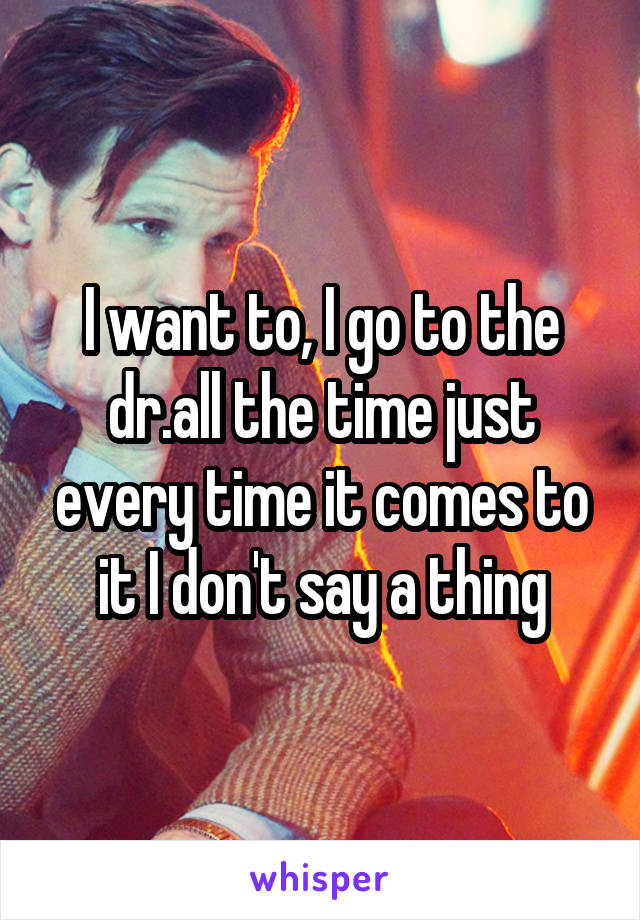 I want to, I go to the dr.all the time just every time it comes to it I don't say a thing